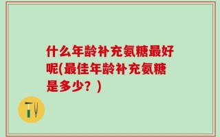 什么年龄补充氨糖最好呢(最佳年龄补充氨糖是多少？)