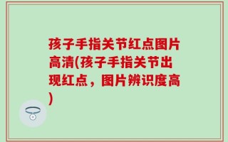 孩子手指关节红点图片高清(孩子手指关节出现红点，图片辨识度高)