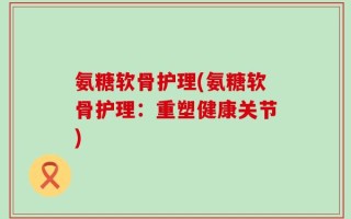 氨糖软骨护理(氨糖软骨护理：重塑健康关节)