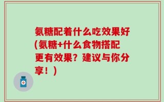 氨糖配着什么吃效果好(氨糖+什么食物搭配更有效果？建议与你分享！)