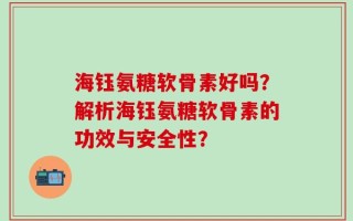 海钰氨糖软骨素好吗？解析海钰氨糖软骨素的功效与安全性？