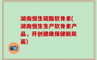 湖南恒生硫酸软骨素(湖南恒生生产软骨素产品，开创健康保健新局面)