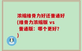 浓缩维骨力好还普通好(维骨力浓缩版 vs 普通版：哪个更好？)