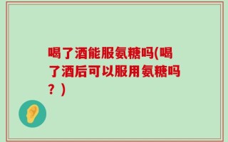 喝了酒能服氨糖吗(喝了酒后可以服用氨糖吗？)