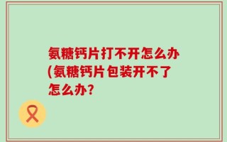 氨糖钙片打不开怎么办(氨糖钙片包装开不了怎么办？