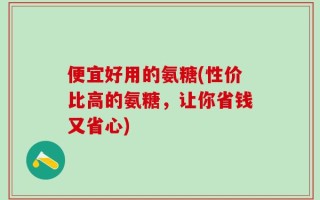 便宜好用的氨糖(性价比高的氨糖，让你省钱又省心)