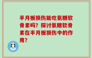 半月板损伤能吃氨糖软骨素吗？探讨氨糖软骨素在半月板损伤中的作用？