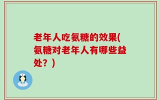 老年人吃氨糖的效果(氨糖对老年人有哪些益处？)