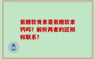氨糖软骨素是氨糖软素钙吗？解析两者的区别和联系？