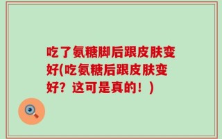 吃了氨糖脚后跟皮肤变好(吃氨糖后跟皮肤变好？这可是真的！)