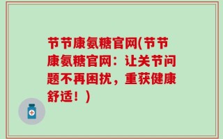 节节康氨糖官网(节节康氨糖官网：让关节问题不再困扰，重获健康舒适！)