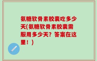 氨糖软骨素胶囊吃多少天(氨糖软骨素胶囊需服用多少天？答案在这里！)
