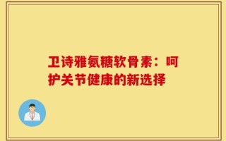 卫诗雅氨糖软骨素：呵护关节健康的新选择