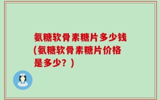 氨糖软骨素糖片多少钱(氨糖软骨素糖片价格是多少？)