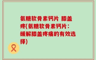 氨糖软骨素钙片 膝盖疼(氨糖软骨素钙片：缓解膝盖疼痛的有效选择)