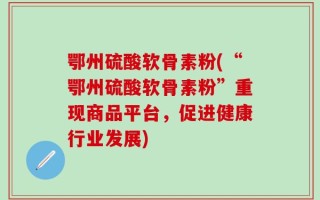 鄂州硫酸软骨素粉(“鄂州硫酸软骨素粉”重现商品平台，促进健康行业发展)