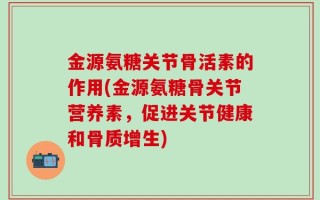 金源氨糖关节骨活素的作用(金源氨糖骨关节营养素，促进关节健康和骨质增生)