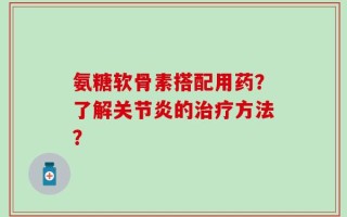 氨糖软骨素搭配用药？了解关节炎的治疗方法？