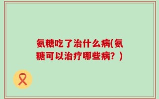 氨糖吃了治什么病(氨糖可以治疗哪些病？)