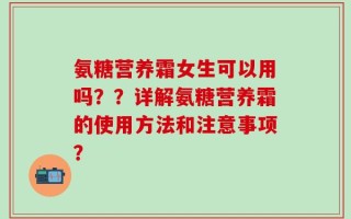 氨糖营养霜女生可以用吗？？详解氨糖营养霜的使用方法和注意事项？