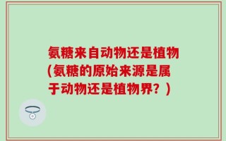 氨糖来自动物还是植物(氨糖的原始来源是属于动物还是植物界？)