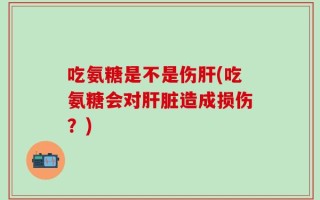 吃氨糖是不是伤肝(吃氨糖会对肝脏造成损伤？)