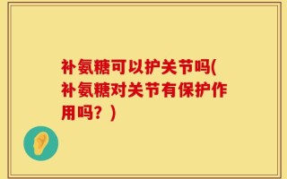 补氨糖可以护关节吗(补氨糖对关节有保护作用吗？)