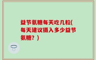益节氨糖每天吃几粒(每天建议摄入多少益节氨糖？)