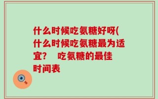 什么时候吃氨糖好呀(什么时候吃氨糖最为适宜？  吃氨糖的最佳时间表