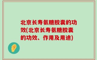 北京长寿氨糖胶囊的功效(北京长寿氨糖胶囊的功效、作用及用途)