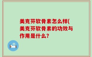 美克芬软骨素怎么样(美克芬软骨素的功效与作用是什么？