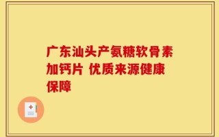 广东汕头产氨糖软骨素加钙片 优质来源健康保障