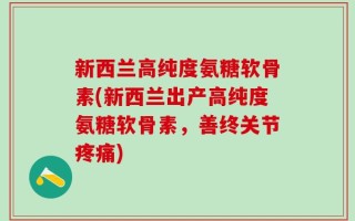 新西兰高纯度氨糖软骨素(新西兰出产高纯度氨糖软骨素，善终关节疼痛)