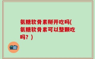 氨糖软骨素掰开吃吗(氨糖软骨素可以整颗吃吗？)