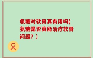 氨糖对软骨真有用吗(氨糖是否真能治疗软骨问题？)