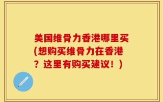 美国维骨力香港哪里买(想购买维骨力在香港？这里有购买建议！)
