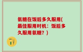 氨糖在饭后多久服用(最佳服用时机：饭后多久服用氨糖？)