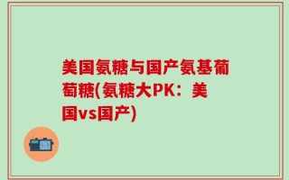 美国氨糖与国产氨基葡萄糖(氨糖大PK：美国vs国产)
