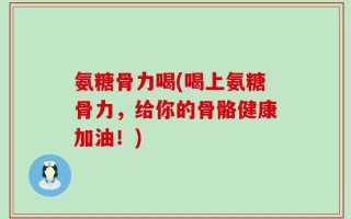 氨糖骨力喝(喝上氨糖骨力，给你的骨骼健康加油！)