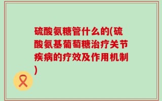 硫酸氨糖管什么的(硫酸氨基葡萄糖治疗关节疾病的疗效及作用机制)