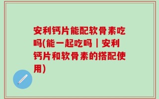 安利钙片能配软骨素吃吗(能一起吃吗｜安利钙片和软骨素的搭配使用)