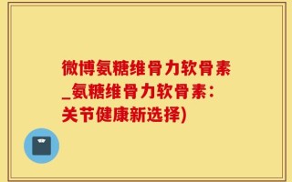 微博氨糖维骨力软骨素_氨糖维骨力软骨素：关节健康新选择)