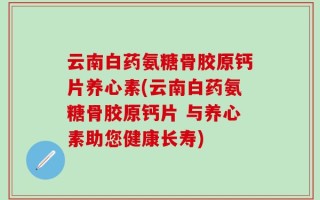 云南白药氨糖骨胶原钙片养心素(云南白药氨糖骨胶原钙片 与养心素助您健康长寿)