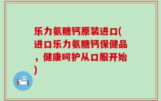 乐力氨糖钙原装进口(进口乐力氨糖钙保健品，健康呵护从口服开始)