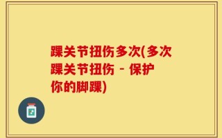 踝关节扭伤多次(多次踝关节扭伤 - 保护你的脚踝)