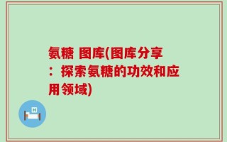 氨糖 图库(图库分享：探索氨糖的功效和应用领域)