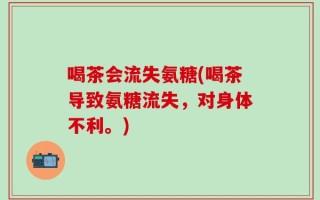 喝茶会流失氨糖(喝茶导致氨糖流失，对身体不利。)