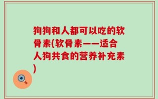 狗狗和人都可以吃的软骨素(软骨素——适合人狗共食的营养补充素)