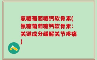 氨糖葡萄糖钙软骨素(氨糖葡萄糖钙软骨素：关键成分缓解关节疼痛)