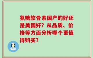 氨糖软骨素国产的好还是美国好？从品质、价格等方面分析哪个更值得购买？
